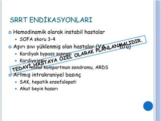 SRRT ENDİKASYONLARI
 Hemodinamik olarak instabil hastalar
 SOFA skoru 3-4
 Aşırı sıvı yüklenmiş olan hastalar (VA
 Kardiyak bypass sonrası
10’u)
 Kardiyojeni
minal kompartman sendromu, ARDS
 Artmış intrakraniyel basınç
 SAK, hepatik ensefalopati
 Akut beyin hasarı
 