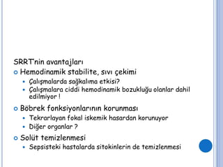 SRRT’nin avantajları
 Hemodinamik stabilite, sıvı çekimi
 Çalışmalarda sağkalıma etkisi?
 Çalışmalara ciddi hemodinamik bozukluğu olanlar dahil
edilmiyor !
 Böbrek fonksiyonlarının korunması
 Tekrarlayan fokal iskemik hasardan korunuyor
 Diğer organlar ?
 Solüt temizlenmesi
 Sepsisteki hastalarda sitokinlerin de temizlenmesi
 
