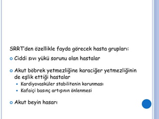 SRRT’den özellikle fayda görecek hasta grupları:
 Ciddi sıvı yükü sorunu olan hastalar
 Akut böbrek yetmezliğine karaciğer yetmezliğinin
de eşlik ettiği hastalar
 Kardiyovasküler stabilitenin korunması
 Kafaiçi basınç artışının önlenmesi
 Akut beyin hasarı
 