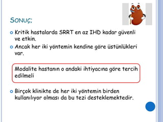 SONUÇ;
 Kritik hastalarda SRRT en az IHD kadar güvenli
ve etkin.
 Ancak her iki yöntemin kendine göre üstünlükleri
var.
Modalite hastanın o andaki ihtiyacına göre tercih
edilmeli
 Birçok klinikte de her iki yöntemin birden
kullanılıyor olması da bu tezi desteklemektedir.
 