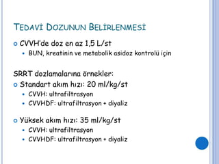 TEDAVİ DOZUNUN BELİRLENMESİ
 CVVH’de doz en az 1,5 L/st
 BUN, kreatinin ve metabolik asidoz kontrolü için
SRRT dozlamalarına örnekler:
 Standart akım hızı: 20 ml/kg/st
 CVVH: ultrafiltrasyon
 CVVHDF: ultrafiltrasyon + diyaliz
 Yüksek akım hızı: 35 ml/kg/st
 CVVH: ultrafiltrasyon
 CVVHDF: ultrafiltrasyon + diyaliz
 