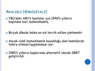 ARALIKLI HEMODİYALİZ
 YBÜ’deki ABY’li hastalar için 1940’lı yılların
başından beri kullanılmakta.
 Birçok ülkede halen en sık tercih edilen yöntemdir.
 Ancak ciddi hemodinamik bozukluğu olan hastalarda
tolere etmesi/uygulanması zor.
 1980’li yılların başlarında alternatif olarak SRRT
geliştirildi.
 