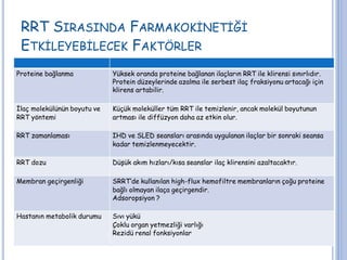 RRT SIRASINDA FARMAKOKİNETİĞİ
ETKİLEYEBİLECEK FAKTÖRLER
Proteine bağlanma Yüksek oranda proteine bağlanan ilaçların RRT ile klirensi sınırlıdır.
Protein düzeylerinde azalma ile serbest ilaç fraksiyonu artacağı için
klirens artabilir.
İlaç molekülünün boyutu ve
RRT yöntemi
Küçük moleküller tüm RRT ile temizlenir, ancak molekül boyutunun
artması ile diffüzyon daha az etkin olur.
RRT zamanlaması IHD ve SLED seansları arasında uygulanan ilaçlar bir sonraki seansa
kadar temizlenmeyecektir.
RRT dozu Düşük akım hızları/kısa seanslar ilaç klirensini azaltacaktır.
Membran geçirgenliği SRRT’de kullanılan high-flux hemofiltre membranların çoğu proteine
bağlı olmayan ilaça geçirgendir.
Adsoropsiyon ?
Hastanın metabolik durumu Sıvı yükü
Çoklu organ yetmezliği varlığı
Rezidü renal fonksiyonlar
 