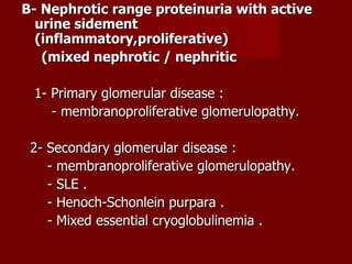 B- Nephrotic range proteinuria with active
  urine sidement
  (inflammatory,proliferative)
   (mixed nephrotic / nephritic

 1- Primary glomerular disease :
    - membranoproliferative glomerulopathy.

 2- Secondary glomerular disease :
    - membranoproliferative glomerulopathy.
    - SLE .
    - Henoch-Schonlein purpara .
    - Mixed essential cryoglobulinemia .
 