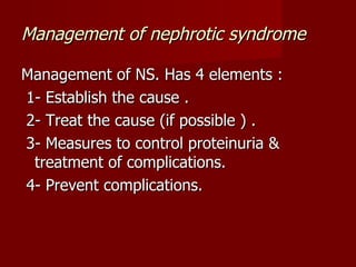 Management of nephrotic syndrome

Management of NS. Has 4 elements :
1- Establish the cause .
2- Treat the cause (if possible ) .
3- Measures to control proteinuria &
 treatment of complications.
4- Prevent complications.
 