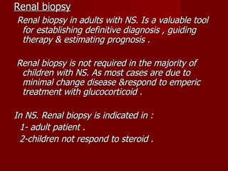 Renal biopsy
Renal biopsy in adults with NS. Is a valuable tool
 for establishing definitive diagnosis , guiding
 therapy & estimating prognosis .

Renal biopsy is not required in the majority of
 children with NS. As most cases are due to
 minimal change disease &respond to emperic
 treatment with glucocorticoid .

In NS. Renal biopsy is indicated in :
 1- adult patient .
 2-children not respond to steroid .
 
