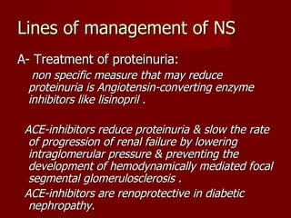 Lines of management of NS
A- Treatment of proteinuria:
  non specific measure that may reduce
 proteinuria is Angiotensin-converting enzyme
 inhibitors like lisinopril .

 ACE-inhibitors reduce proteinuria & slow the rate
  of progression of renal failure by lowering
  intraglomerular pressure & preventing the
  development of hemodynamically mediated focal
  segmental glomerulosclerosis .
 ACE-inhibitors are renoprotective in diabetic
  nephropathy.
 