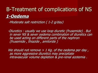 B-Treatment of complications of NS
1-Oedema
-Moderate salt restriction ( 1-2 g/day)

-Diuretics : usually we use loop diuretic (frusemide) . But
 in sever NS & sever oedema combination of diuretics can
 be used acting on different parts of the nephron
 (frusemide , thiazide , amiloride )

We should not remove > 1 Kg. of the oedema per day ,
 as more aggressive diuretics may precipitate
 intravascular volume depletion & pre-renal azotemia .
 