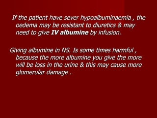 If the patient have sever hypoalbuminaemia , the
  oedema may be resistant to diuretics & may
  need to give IV albumine by infusion.

Giving albumine in NS. Is some times harmful ,
  because the more albumine you give the more
  will be loss in the urine & this may cause more
  glomerular damage .
 