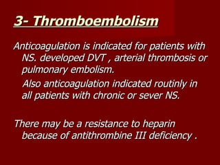 3- Thromboembolism
Anticoagulation is indicated for patients with
 NS. developed DVT , arterial thrombosis or
 pulmonary embolism.
  Also anticoagulation indicated routinly in
 all patients with chronic or sever NS.

There may be a resistance to heparin
 because of antithrombine III deficiency .
 