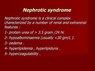 Nephrotic syndrome
Nephrotic syndrome is a clinical complex
charecterized by a number of renal and extrarenal
features :
1- protien urea of > 3.5 gram /24 hr.
2- hypoalbominaemia (usually <30 gm/L ).
3- oedema .
4- hyperlipidemia , hyperlipiduria .
5- hypercoagulability .
 