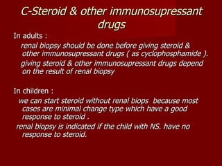 C-Steroid & other immunosupressant
                 drugs
In adults :
  renal biopsy should be done before giving steroid &
   other immunosupressant drugs ( as cyclophosphamide ).
  giving steroid & other immunosupressant drugs depend
   on the result of renal biopsy

In children :
  we can start steroid without renal biops because most
   cases are minimal change type which have a good
   response to steroid .
 renal biopsy is indicated if the child with NS. have no
   response to steroid.
 