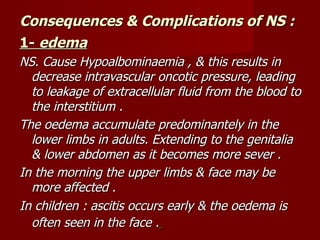 Consequences & Complications of NS :
1- edema
NS. Cause Hypoalbominaemia , & this results in
  decrease intravascular oncotic pressure, leading
  to leakage of extracellular fluid from the blood to
  the interstitium .
The oedema accumulate predominantely in the
  lower limbs in adults. Extending to the genitalia
  & lower abdomen as it becomes more sever .
In the morning the upper limbs & face may be
  more affected .
In children : ascitis occurs early & the oedema is
  often seen in the face .
 
