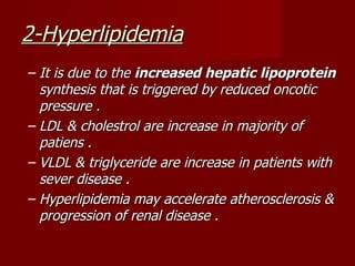 2-Hyperlipidemia
– It is due to the increased hepatic lipoprotein
  synthesis that is triggered by reduced oncotic
  pressure .
– LDL & cholestrol are increase in majority of
  patiens .
– VLDL & triglyceride are increase in patients with
  sever disease .
– Hyperlipidemia may accelerate atherosclerosis &
  progression of renal disease .
 