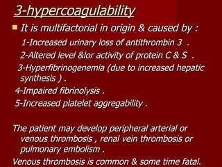 3-hypercoagulability
   It is multifactorial in origin & caused by :
  1-Increased urinary loss of antithrombin 3 .
  2-Altered level &lor activity of protein C & S .
 3-Hyperfibrinogenemia (due to increased hepatic
  synthesis ) .
4-Impaired fibrinolysis .
5-Increased platelet aggregability .

The patient may develop peripheral arterial or
  venous thrombosis , renal vein thrombosis or
  pulmonary embolism .
Venous thrombosis is common & some time fatal.
 