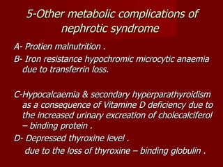 5-Other metabolic complications of
         nephrotic syndrome
A- Protien malnutrition .
B- Iron resistance hypochromic microcytic anaemia
  due to transferrin loss.

C-Hypocalcaemia & secondary hyperparathyroidism
  as a consequence of Vitamine D deficiency due to
  the increased urinary excreation of cholecalciferol
  – binding protein .
D- Depressed thyroxine level .
   due to the loss of thyroxine – binding globulin .
 