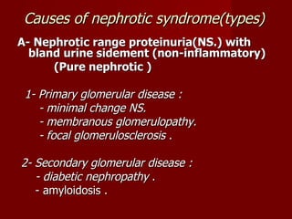 Causes of nephrotic syndrome(types)
A- Nephrotic range proteinuria(NS.) with
  bland urine sidement (non-inflammatory)
      (Pure nephrotic )

 1- Primary glomerular disease :
    - minimal change NS.
    - membranous glomerulopathy.
    - focal glomerulosclerosis .

2- Secondary glomerular disease :
   - diabetic nephropathy .
   - amyloidosis .
 
