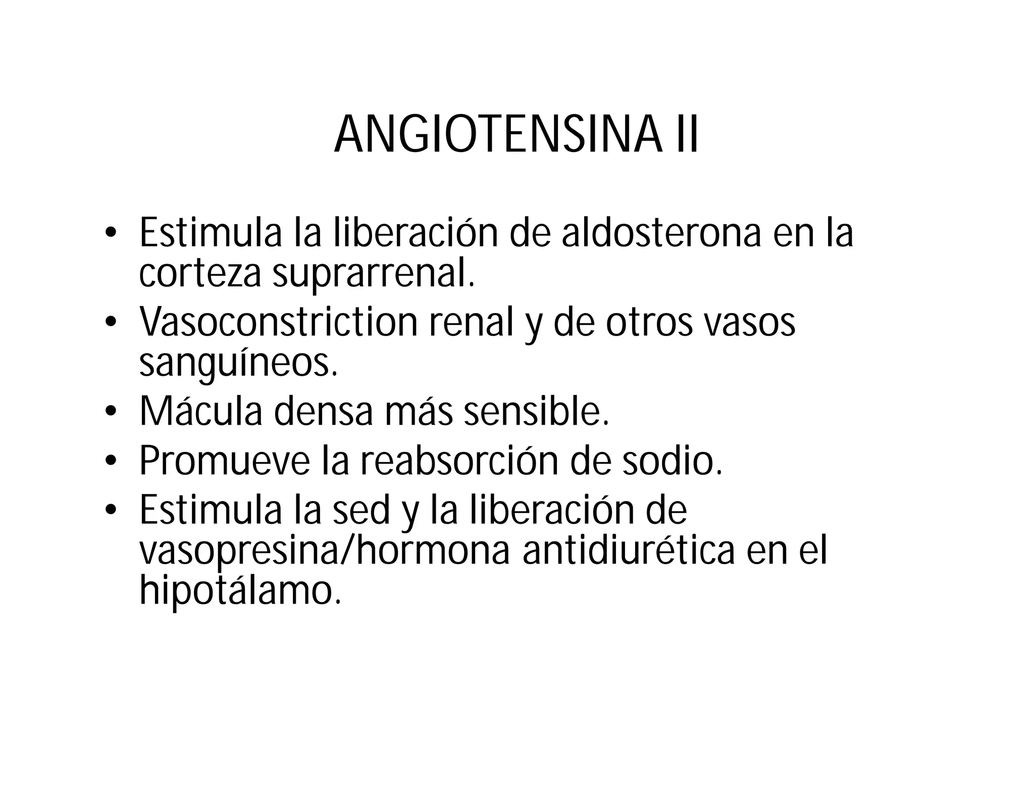 ANGIOTENSINA II
• Estimula la liberación de aldosterona en la
corteza suprarrenal.
• Vasoconstriction renal y de otros vasos
sanguíneos.
• Mácula densa más sensible.
• Promueve la reabsorción de sodio.
• Estimula la sed y la liberación de
vasopresina/hormona antidiurética en el
hipotálamo.

 
