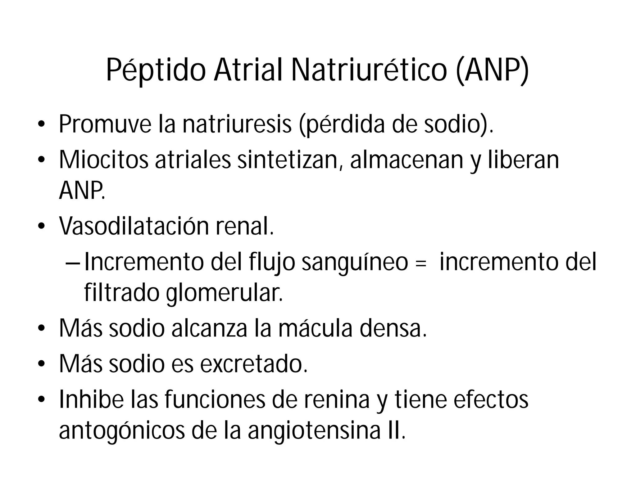 Péptido Atrial Natriurético (ANP)
• Promuve la natriuresis (pérdida de sodio).
• Miocitos atriales sintetizan, almacenan y liberan
ANP.
• Vasodilatación renal.
– Incremento del flujo sanguíneo = incremento del
filtrado glomerular.
• Más sodio alcanza la mácula densa.
• Más sodio es excretado.
• Inhibe las funciones de renina y tiene efectos
antogónicos de la angiotensina II.

 