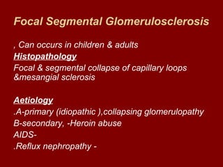 Focal Segmental Glomerulosclerosis

, Can occurs in children & adults
Histopathology
Focal & segmental collapse of capillary loops
&mesangial sclerosis

Aetiology
.A-primary (idiopathic (,collapsing glomerulopathy
B-secondary, -Heroin abuse
AIDS-
.Reflux nephropathy -
 