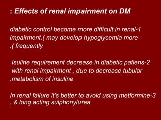 : Effects of renal impairment on DM

diabetic control become more difficult in renal-1
impairment.( may develop hypoglycemia more
.( frequently

 Isuline requirement decrease in diabetic patiens-2
 with renal impairment , due to decrease tubular
.metabolism of insuline

In renal failure it‘s better to avoid using metformine-3
. & long acting sulphonylurea
 