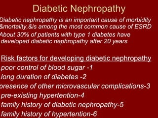 Diabetic Nephropathy
Diabetic nephropathy is an important cause of morbidity
&mortality,&is among the most common cause of ESRD
About 30% of patients with type 1 diabetes have
.developed diabetic nephropathy after 20 years

 Risk factors for developing diabetic nephropathy
.poor control of blood sugar -1
.long duration of diabetes -2
presence of other microvascular complications-3
.pre-existing hypertention-4
 family history of diabetic nephropathy-5
.family history of hypertention-6
 