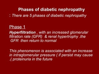 Phases of diabetic nephropathy
: There are 5 phases of diabetic nephropathy

Phase 1
Hyperfiltration , with an increased glomerular
filtration rate (GFR( & renal hypertrophy .the
 GFR then return to normal

This phenomenon is associated with an increase
in intraglomerular pressure ( if persist may cause
.( proteinuria in the future
 