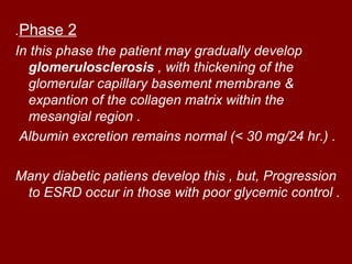 .Phase 2
In this phase the patient may gradually develop
  glomerulosclerosis , with thickening of the
  glomerular capillary basement membrane &
  expantion of the collagen matrix within the
  mesangial region .
 Albumin excretion remains normal (< 30 mg/24 hr.( .

Many diabetic patiens develop this , but, Progression
 to ESRD occur in those with poor glycemic control .
 
