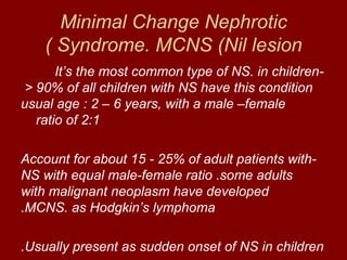 Minimal Change Nephrotic
    ( Syndrome. MCNS (Nil lesion
       It‘s the most common type of NS. in children-
 < 90% of all children with NS have this condition
usual age : 2 – 6 years, with a male –female
   ratio of 2:1

Account for about 15 - 25% of adult patients with-
NS with equal male-female ratio .some adults
with malignant neoplasm have developed
.MCNS. as Hodgkin‘s lymphoma

.Usually present as sudden onset of NS in children
 