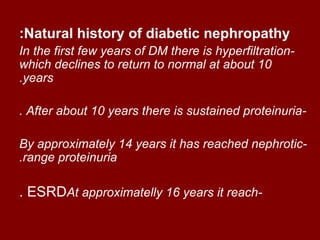 :Natural history of diabetic nephropathy
In the first few years of DM there is hyperfiltration-
which declines to return to normal at about 10
.years

. After about 10 years there is sustained proteinuria-

By approximately 14 years it has reached nephrotic-
.range proteinuria

. ESRDAt approximatelly 16 years it reach-
 