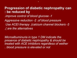 `
Progression of diabetic nephropathy can
: be reduced by
.improve control of blood glucose -1
Aggressive reduction -2 .of blood pressure
 Use ACEI therapy .(calcium channel blockers -3
.( are the alternatives

Microalbuminuria in type 1 DM indicate the
presence of diabetic nephropathy & should be
treated with ACE inhibitors regardless of wether
. blood pressure is elevated or not
 
