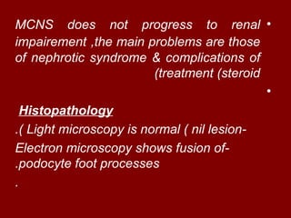 MCNS does not progress to renal •
impairement ,the main problems are those
of nephrotic syndrome & complications of
                       (treatment (steroid
                                           •
  Histopathology
.( Light microscopy is normal ( nil lesion-
Electron microscopy shows fusion of-
.podocyte foot processes
.
 