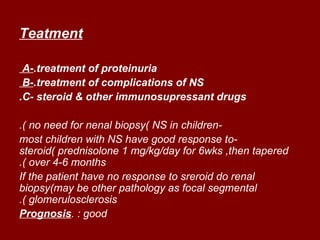 Teatment

 A-.treatment of proteinuria
 B-.treatment of complications of NS
.C- steroid & other immunosupressant drugs

.( no need for nenal biopsy( NS in children-
most children with NS have good response to-
steroid( prednisolone 1 mg/kg/day for 6wks ,then tapered
.( over 4-6 months
If the patient have no response to sreroid do renal
biopsy(may be other pathology as focal segmental
.( glomerulosclerosis
Prognosis. : good
 