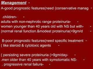 Management -
A-good prognostic features)need )conservative manag -

 .children-   -
adults with non-nephrotic range proteinuria-  -
women younger than 40 years old with NS but with-       -
)normal renal function.&modest proteinuria)>9gm/d       -

 B-poor prognostic features)need specific treatment -
) like steroid & cytotoxic agents  -

) persisting severe proteinuria )<9gm/day- -
.men older than 40 years with symotomatic NS-     -
 . progressive renal failure- -
 