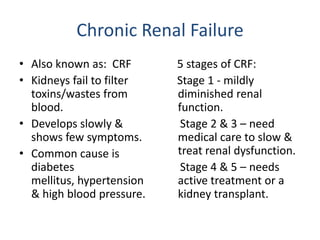 Chronic Renal Failure Also known as:  CRF Kidneys fail to filter toxins/wastes from blood.  Develops slowly & shows few symptoms. Common cause is diabetes mellitus, hypertension & high blood pressure.     5 stages of CRF:   Stage 1 - mildly diminished renal function.      Stage 2 & 3 – need medical care to slow & treat renal dysfunction.     Stage 4 & 5 – needs active treatment or a kidney transplant.  