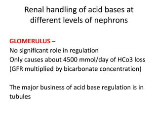Renal handling of acid bases at
different levels of nephrons
GLOMERULUS –
No significant role in regulation
Only causes about 4500 mmol/day of HCo3 loss
(GFR multiplied by bicarbonate concentration)
The major business of acid base regulation is in
tubules
 