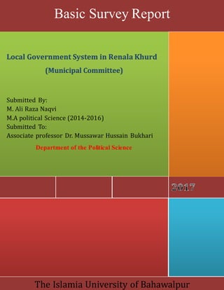 The Islamia University of Bahawalpur
Local Government System in Renala Khurd
(Municipal Committee)
Submitted By:
M. Ali Raza Naqvi
M.A political Science (2014-2016)
Submitted To:
Associate professor Dr. Mussawar Hussain Bukhari
Department of the Political Science
Basic Survey Report
 