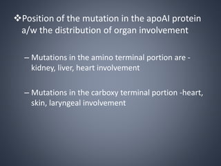 Position of the mutation in the apoAI protein
a/w the distribution of organ involvement
– Mutations in the amino terminal portion are -
kidney, liver, heart involvement
– Mutations in the carboxy terminal portion -heart,
skin, laryngeal involvement
 