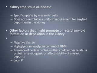• Kidney tropism in AL disease
– Specific uptake by mesangial cells
– Does not seem to be a uniform requirement for amyloid
deposition in the kidney
• Other factors that might promote or retard amyloid
formation or deposition in the kidney
•
– Negative charge
– High glycosaminoglycan content of GBM
– Presence of certain proteases that could either render a
protein amyloidogenic or affect stability of amyloid
deposits
– Local PH
 