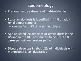 Epidemeology
• Predominantly a disease of mid-to-late life
• Renal amyloidosis is identified in ~4% of adult
renal biopsy samples
– accounts for ~1.6% of pts starting dialysis
• Age-adjusted incidence of AL amyloidosis in the
US and in the UK is estimated to be 5.1–12.8
cases per million persons per yr
• Disease develops in about 2% of individuals with
monoclonal B-cell dyscrasias
 