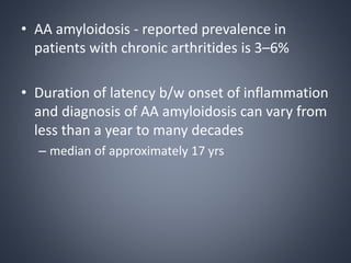 • AA amyloidosis - reported prevalence in
patients with chronic arthritides is 3–6%
• Duration of latency b/w onset of inflammation
and diagnosis of AA amyloidosis can vary from
less than a year to many decades
– median of approximately 17 yrs
 