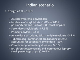 Indian scenario
• Chugh et al – 1981
– 233 pts with renal amyloidosis
– Incidence of amyloidosis - 1.01% of 6431
postmortems and 8-4% of 1980 renal biopsies
– Secondary amyloidosis - 87.1 %
– Primary amyloid - 9.4 %
– Amyloidosis associated with multiple myeloma - 3.5 %
– Tuberculosis - commonest predisposing disease
accounting for secondary amyloidosis - 59%
– Chronic suppurative lung disease – 24.1 %.
– RA, chronic osteomyelitis and lepromatous leprosy -
small percentage of pts (2 to 8 %)
 