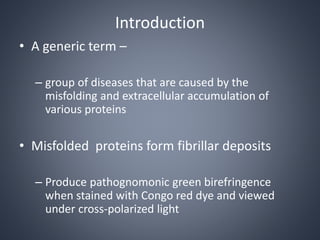 Introduction
• A generic term –
– group of diseases that are caused by the
misfolding and extracellular accumulation of
various proteins
• Misfolded proteins form fibrillar deposits
– Produce pathognomonic green birefringence
when stained with Congo red dye and viewed
under cross-polarized light
 