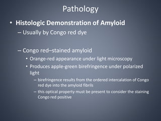 Pathology
• Histologic Demonstration of Amyloid
– Usually by Congo red dye
– Congo red–stained amyloid
• Orange-red appearance under light microscopy
• Produces apple-green birefringence under polarized
light
– birefringence results from the ordered intercalation of Congo
red dye into the amyloid fibrils
– this optical property must be present to consider the staining
Congo red positive
 