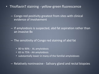 • ThioflavinT staining - yellow-green fluorescence
– Congo red positivity greatest from sites with clinical
evidence of involvement
– If amyloidosis is suspected, abd fat aspiration rather than
an invasive Bx
– The sensitivity of Congo red staining of abd fat
• 80 to 90% - AL amyloidosis
• 65 to 75% - AA amyloidosis
• substantially lower in many of the familial amyloidoses
– Relatively noninvasive - Salivary gland and rectal biopsies
 