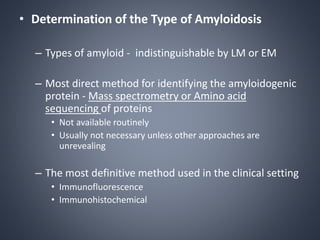 • Determination of the Type of Amyloidosis
– Types of amyloid - indistinguishable by LM or EM
– Most direct method for identifying the amyloidogenic
protein - Mass spectrometry or Amino acid
sequencing of proteins
• Not available routinely
• Usually not necessary unless other approaches are
unrevealing
– The most definitive method used in the clinical setting
• Immunofluorescence
• Immunohistochemical
 