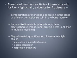 • Absence of immunoreactivity of tissue amyloid
for λ or κ light chain, evidence for AL disease –
– demonstration of monoclonal Ig protein in the blood
or urine or clonal plasma cells in the bone marrow
– Immunofixation electrophoresis vs protein
electrophoresis (monoclonal protein is less in AL than
in multiple myeloma)
– Nephelometric quantification of serum free light
chains
• presence of a monoclonal protein
• disease progression
• response to treatment
 