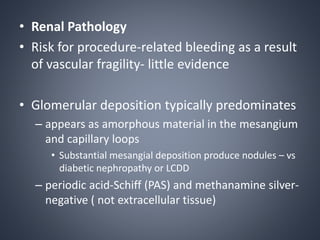 • Renal Pathology
• Risk for procedure-related bleeding as a result
of vascular fragility- little evidence
• Glomerular deposition typically predominates
– appears as amorphous material in the mesangium
and capillary loops
• Substantial mesangial deposition produce nodules – vs
diabetic nephropathy or LCDD
– periodic acid-Schiff (PAS) and methanamine silver-
negative ( not extracellular tissue)
 
