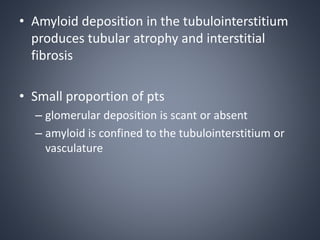 • Amyloid deposition in the tubulointerstitium
produces tubular atrophy and interstitial
fibrosis
• Small proportion of pts
– glomerular deposition is scant or absent
– amyloid is confined to the tubulointerstitium or
vasculature
 