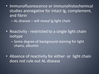 • Immunofluorescence or immunohistochemical
studies arenegative for intact Ig, complement,
and fibrin
– AL disease – will reveal Ig light chain
• Reactivity - restricted to a single light chain
isotype
– Some degree of background staining for light
chains, albumin
• Absence of reactivity for either or light chain
does not rule out AL disease
 
